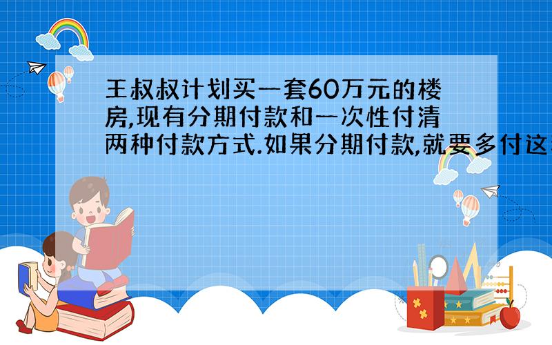 王叔叔计划买一套60万元的楼房,现有分期付款和一次性付清两种付款方式.如果分期付款,就要多付这套房子