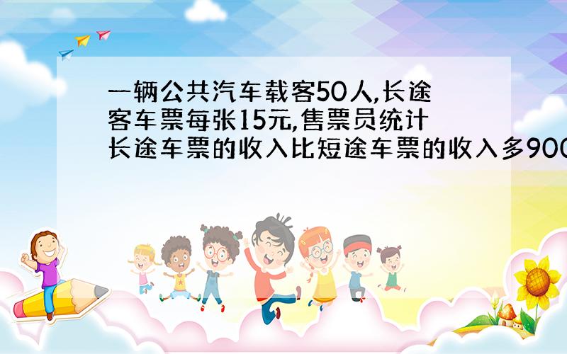 一辆公共汽车载客50人,长途客车票每张15元,售票员统计长途车票的收入比短途车票的收入多900元,问购买