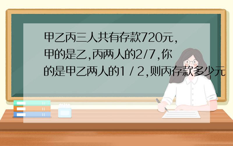 甲乙丙三人共有存款720元,甲的是乙,丙两人的2/7,你的是甲乙两人的1／2,则丙存款多少元