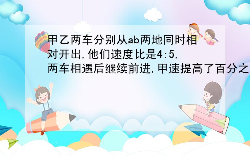 甲乙两车分别从ab两地同时相对开出,他们速度比是4:5,两车相遇后继续前进,甲速提高了百分之二十,乙速不变,在经过4小时