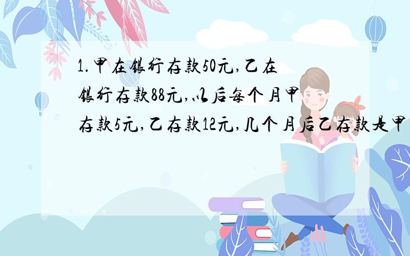 1.甲在银行存款50元,乙在银行存款88元,以后每个月甲存款5元,乙存款12元,几个月后乙存款是甲存款的2倍?