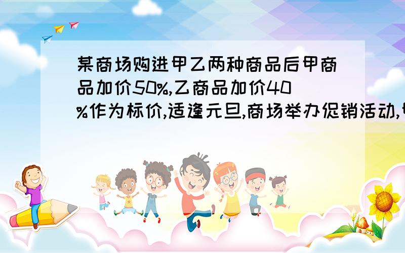 某商场购进甲乙两种商品后甲商品加价50%,乙商品加价40%作为标价,适逢元旦,商场举办促销活动,甲商品打