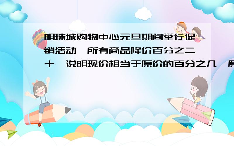 明珠城购物中心元旦期间举行促销活动,所有商品降价百分之二十,说明现价相当于原价的百分之几,原来买件