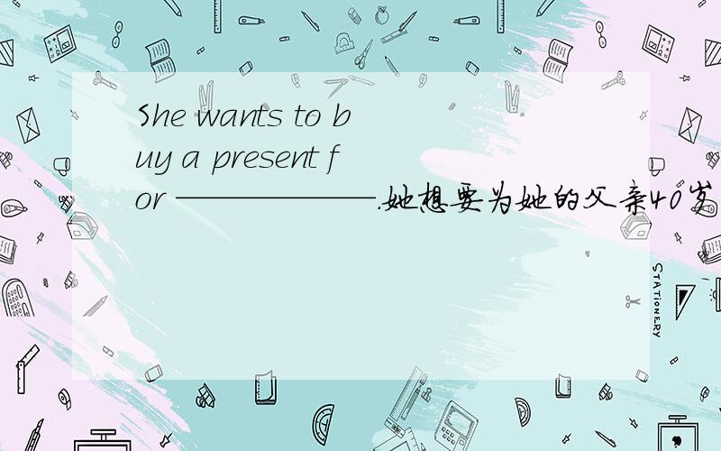 She wants to buy a present for ——————.她想要为她的父亲40岁生日买份礼物.