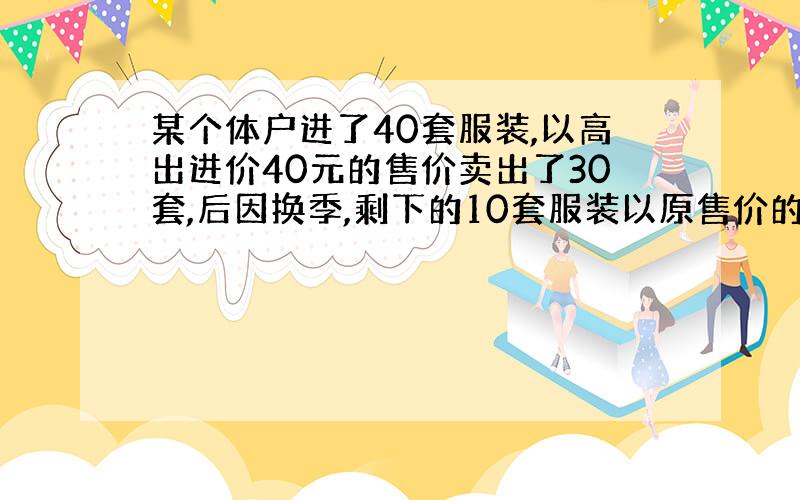 某个体户进了40套服装,以高出进价40元的售价卖出了30套,后因换季,剩下的10套服装以原售价的六折售出