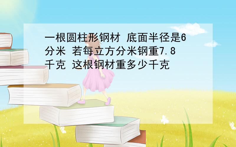 一根圆柱形钢材 底面半径是6分米 若每立方分米钢重7.8千克 这根钢材重多少千克