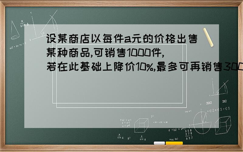 设某商店以每件a元的价格出售某种商品,可销售1000件,若在此基础上降价10%,最多可再销售300件,又知该商品每