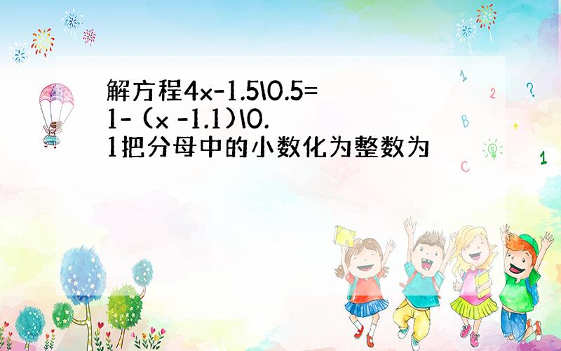 解方程4x-1.5\0.5=1- (x -1.1)\0.1把分母中的小数化为整数为