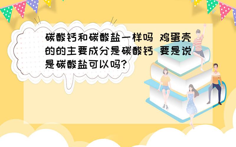 碳酸钙和碳酸盐一样吗 鸡蛋壳的的主要成分是碳酸钙 要是说是碳酸盐可以吗?