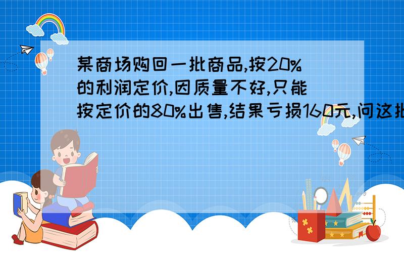 某商场购回一批商品,按20%的利润定价,因质量不好,只能按定价的80%出售,结果亏损160元,问这批商品的成本是多少元?