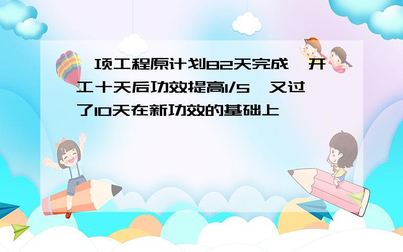 一项工程原计划82天完成,开工十天后功效提高1/5,又过了10天在新功效的基础上