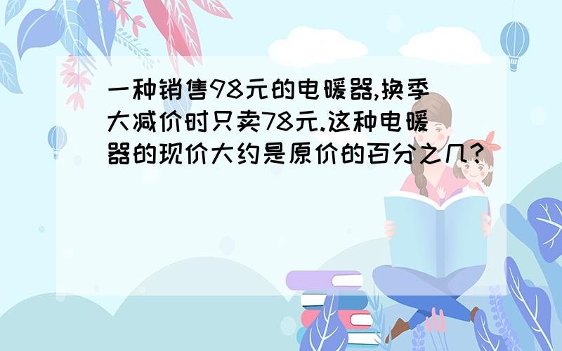 一种销售98元的电暖器,换季大减价时只卖78元.这种电暖器的现价大约是原价的百分之几?