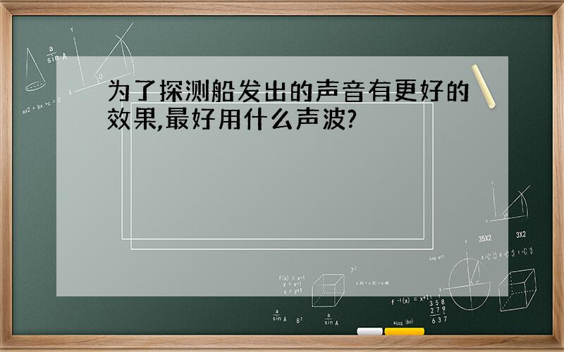 为了探测船发出的声音有更好的效果,最好用什么声波?