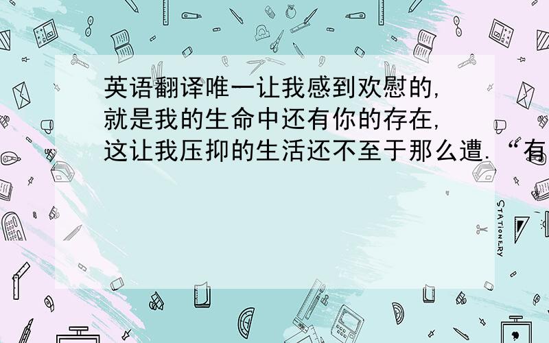 英语翻译唯一让我感到欢慰的,就是我的生命中还有你的存在,这让我压抑的生活还不至于那么遭.“有一天我们会在一起,永永远远.