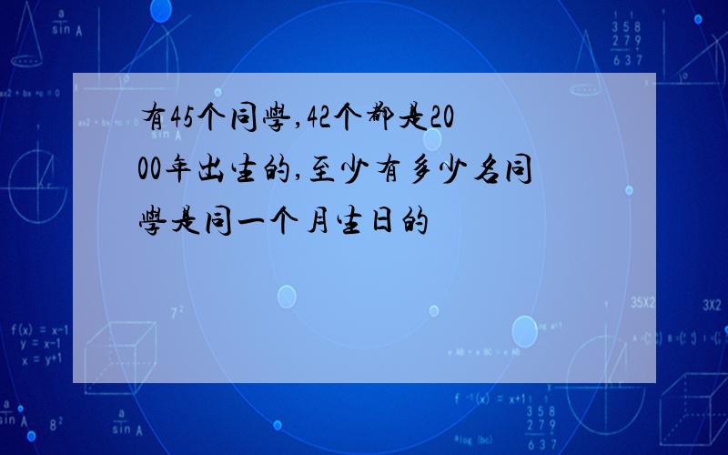 有45个同学,42个都是2000年出生的,至少有多少名同学是同一个月生日的