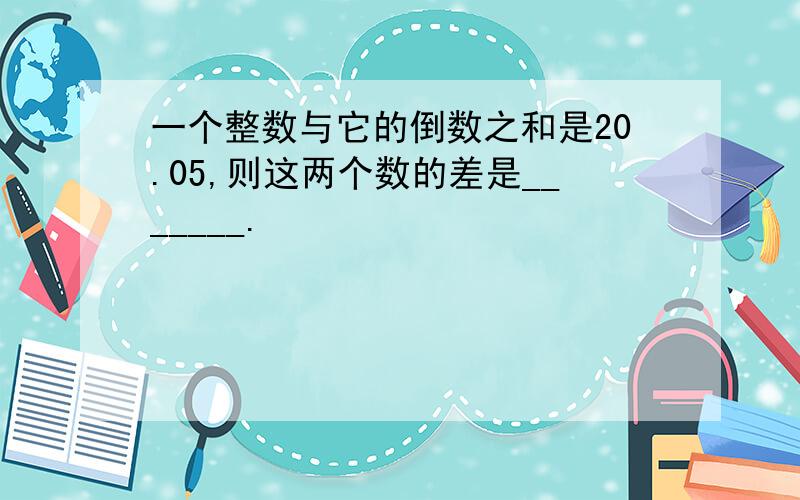 一个整数与它的倒数之和是20.05,则这两个数的差是_______.