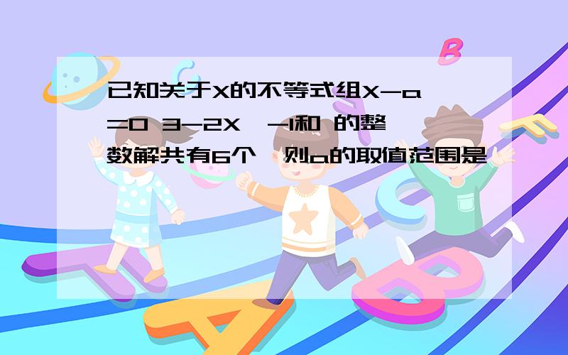 已知关于X的不等式组X-a>=0 3-2X>-1和 的整数解共有6个,则a的取值范围是