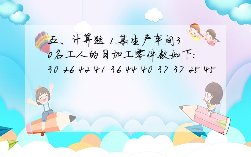 五、计算题 1.某生产车间30名工人的日加工零件数如下：30 26 42 41 36 44 40 37 37 25 45