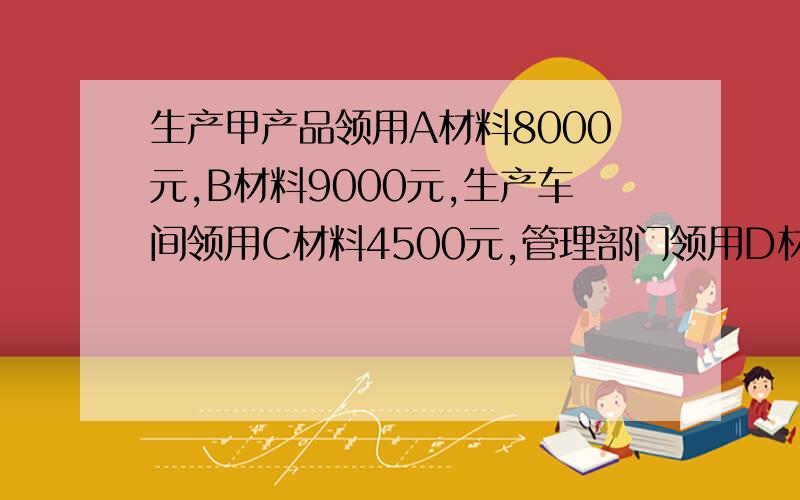 生产甲产品领用A材料8000元,B材料9000元,生产车间领用C材料4500元,管理部门领用D材料3000元,如何写分