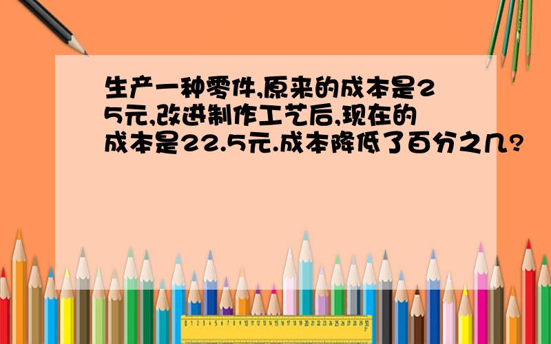 生产一种零件,原来的成本是25元,改进制作工艺后,现在的成本是22.5元.成本降低了百分之几?