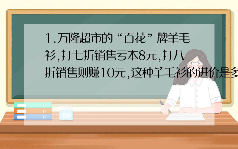 1.万隆超市的“百花”牌羊毛衫,打七折销售亏本8元,打八折销售则赚10元,这种羊毛衫的进价是多少元?2.某品牌的衣服已经