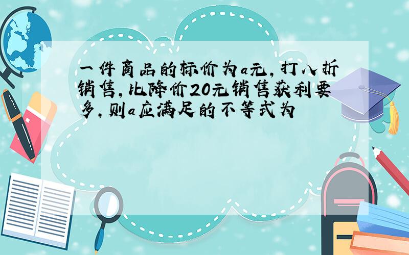 一件商品的标价为a元,打八折销售,比降价20元销售获利要多,则a应满足的不等式为