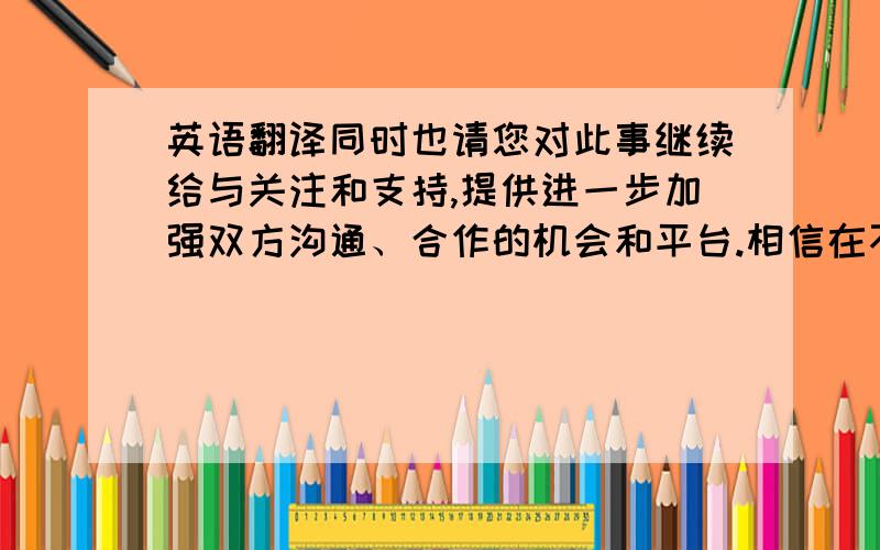 英语翻译同时也请您对此事继续给与关注和支持,提供进一步加强双方沟通、合作的机会和平台.相信在不久的将来,必将开创世纪风集