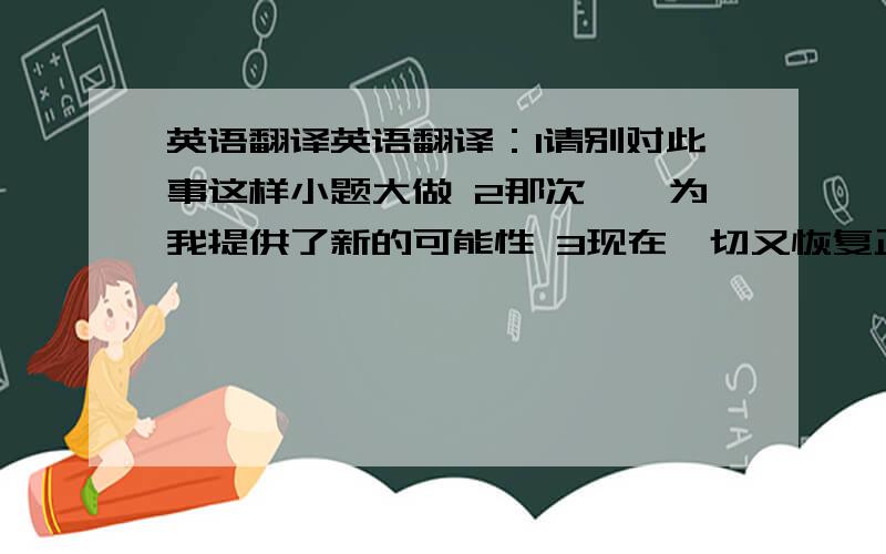 英语翻译英语翻译：1请别对此事这样小题大做 2那次邂逅为我提供了新的可能性 3现在一切又恢复正常了 4这个行业也许会利润