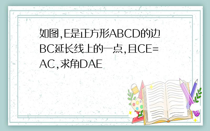 如图,E是正方形ABCD的边BC延长线上的一点,且CE=AC,求角DAE