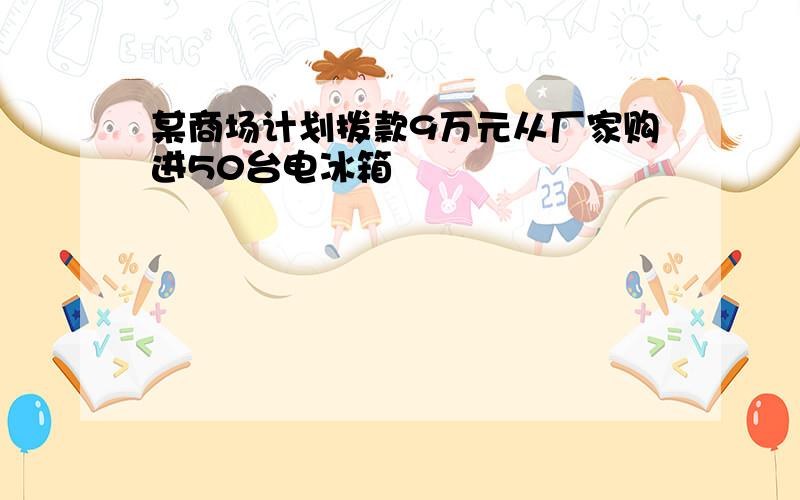 某商场计划拨款9万元从厂家购进50台电冰箱