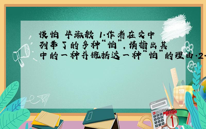 谈怕 毕淑敏 1.作者在文中列举了的多种“怕”,请指出其中的一种并概括这一种“怕”的理由.2.第4段谈“怕并非总是有利”