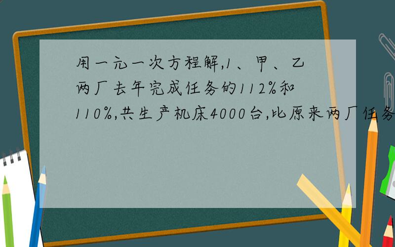 用一元一次方程解,1、甲、乙两厂去年完成任务的112%和110%,共生产机床4000台,比原来两厂任务之和超产400台,