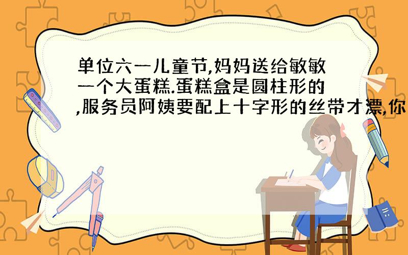 单位六一儿童节,妈妈送给敏敏一个大蛋糕.蛋糕盒是圆柱形的,服务员阿姨要配上十字形的丝带才漂,你知道