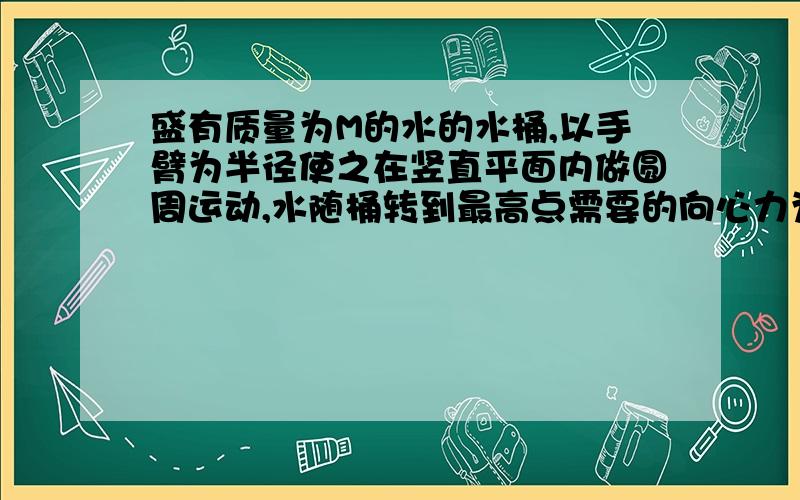 盛有质量为M的水的水桶,以手臂为半径使之在竖直平面内做圆周运动,水随桶转到最高点需要的向心力为mω^2R,则（ ）