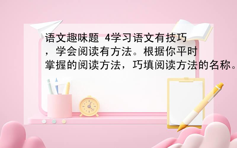 语文趣味题 4学习语文有技巧，学会阅读有方法。根据你平时掌握的阅读方法，巧填阅读方法的名称。（1）一遍又一遍地读，深入的