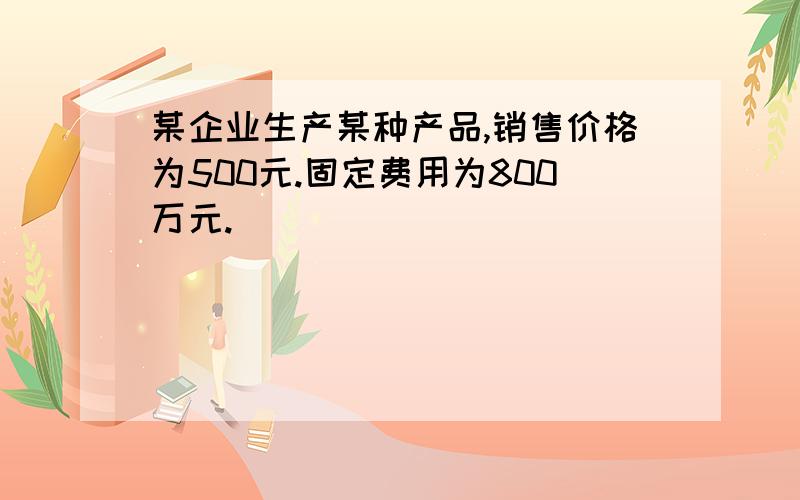 某企业生产某种产品,销售价格为500元.固定费用为800万元.