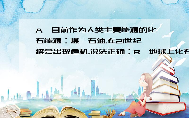 A、目前作为人类主要能源的化石能源：煤、石油，在21世纪将会出现危机，说法正确；B、地球上化石能源在不断的使用