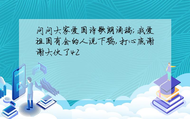 问问大家爱国诗歌朗诵稿;我爱祖国有会的人说下嘛,打心底谢谢大伙了4Z