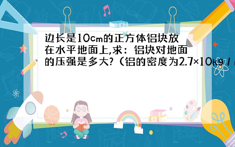 边长是10cm的正方体铝块放在水平地面上,求：铝块对地面的压强是多大?（铝的密度为2.7×10kg／m）