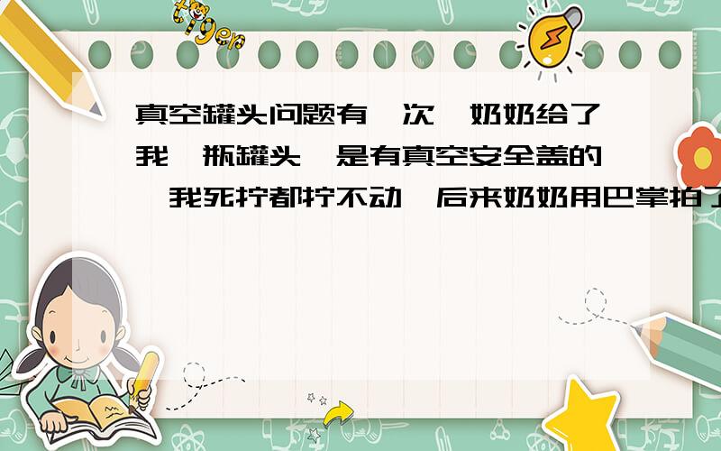 真空罐头问题有一次,奶奶给了我一瓶罐头,是有真空安全盖的,我死拧都拧不动,后来奶奶用巴掌拍了拍瓶底,我一下子就拧开了,可
