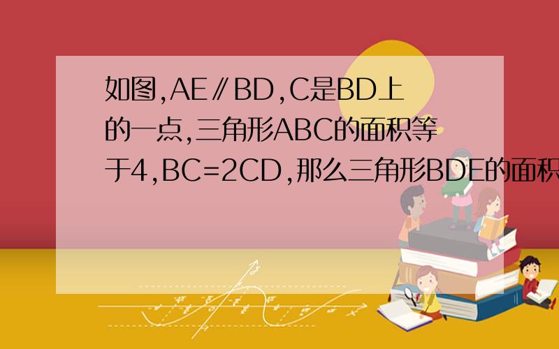 如图,AE∥BD,C是BD上的一点,三角形ABC的面积等于4,BC=2CD,那么三角形BDE的面积等于