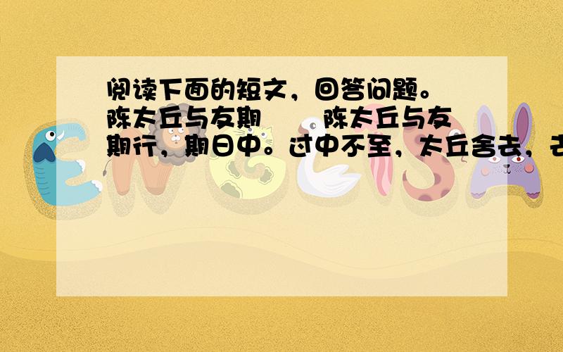 阅读下面的短文，回答问题。 陈太丘与友期 　　陈太丘与友期行，期日中。过中不至，太丘舍去，去后乃至。元方时年七岁，门外戏