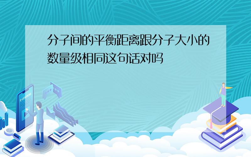 分子间的平衡距离跟分子大小的数量级相同这句话对吗