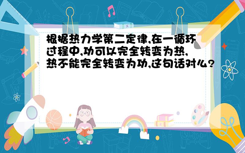 根据热力学第二定律,在一循环过程中,功可以完全转变为热,热不能完全转变为功,这句话对么?