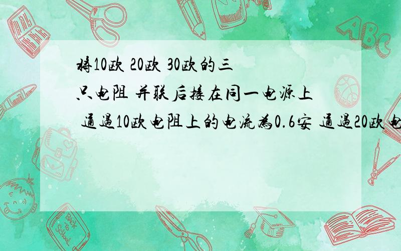 将10欧 20欧 30欧的三只电阻 并联后接在同一电源上 通过10欧电阻上的电流为0.6安 通过20欧电阻的电流为 通