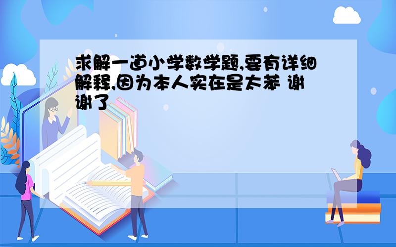 求解一道小学数学题,要有详细解释,因为本人实在是太苯 谢谢了