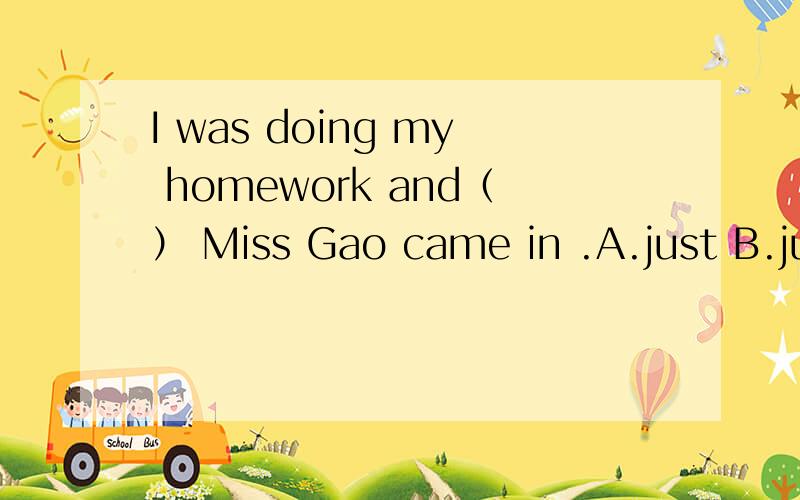 I was doing my homework and（） Miss Gao came in .A.just B.jus