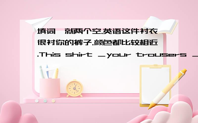 填词,就两个空.英语这件衬衣很衬你的裤子.颜色都比较相近.This shirt ＿your trousers ＿.The