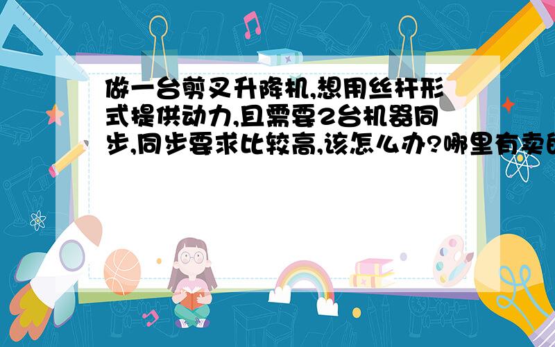 做一台剪叉升降机,想用丝杆形式提供动力,且需要2台机器同步,同步要求比较高,该怎么办?哪里有卖的?