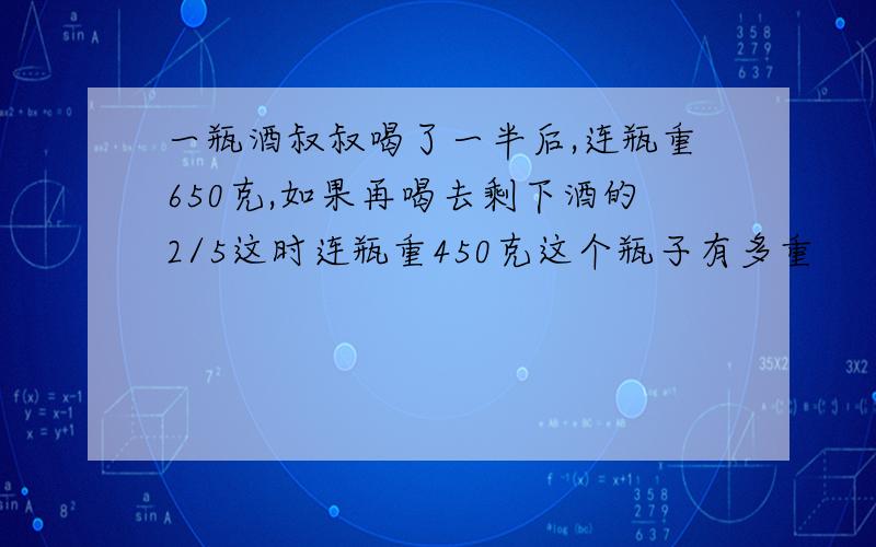 一瓶酒叔叔喝了一半后,连瓶重650克,如果再喝去剩下酒的2/5这时连瓶重450克这个瓶子有多重